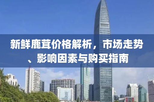 新鲜鹿茸价格解析，市场走势、影响因素与购买指南