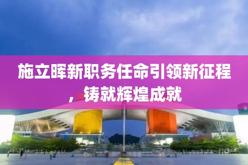 施立晖新职务任命引领新征程，铸就辉煌成就