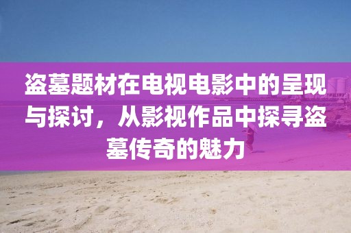 盗墓题材在电视电影中的呈现与探讨，从影视作品中探寻盗墓传奇的魅力