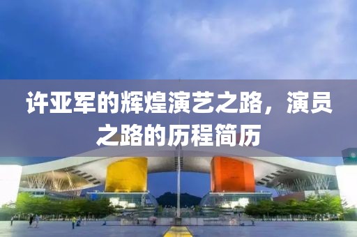 许亚军的辉煌演艺之路，演员之路的历程简历