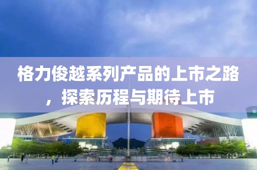 格力俊越系列产品的上市之路，探索历程与期待上市