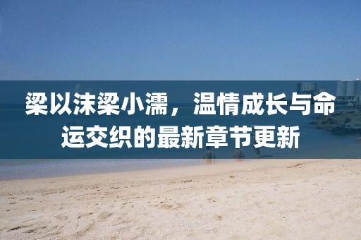 梁以沫梁小濡，温情成长与命运交织的最新章节更新