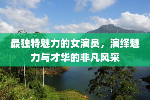 最独特魅力的女演员，演绎魅力与才华的非凡风采