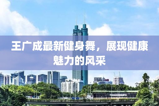 王广成最新健身舞，展现健康魅力的风采