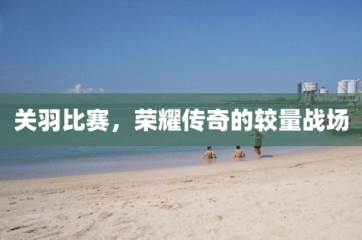 关羽比赛，荣耀传奇的较量战场