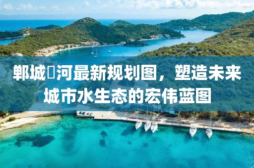 郸城洺河最新规划图，塑造未来城市水生态的宏伟蓝图