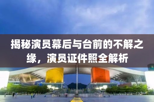 揭秘演员幕后与台前的不解之缘，演员证件照全解析