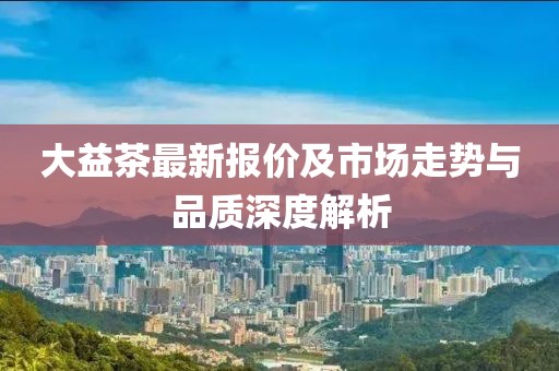 大益茶最新报价及市场走势与品质深度解析