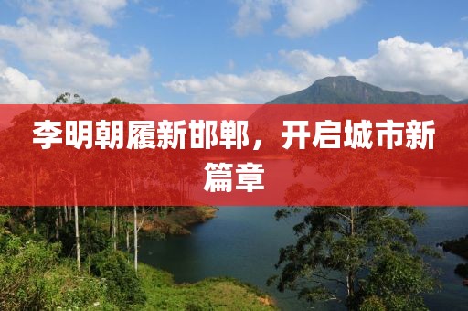李明朝履新邯郸，开启城市新篇章