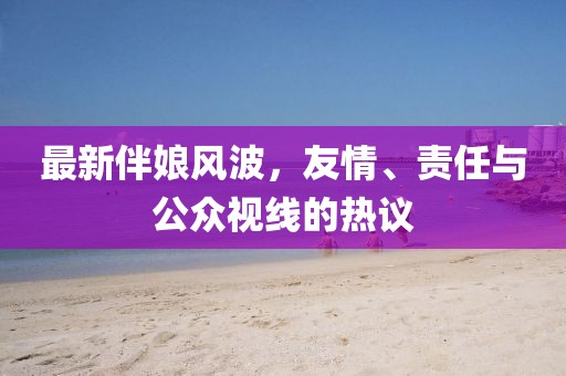 最新伴娘风波，友情、责任与公众视线的热议