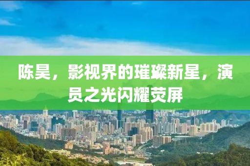 陈昊，影视界的璀璨新星，演员之光闪耀荧屏