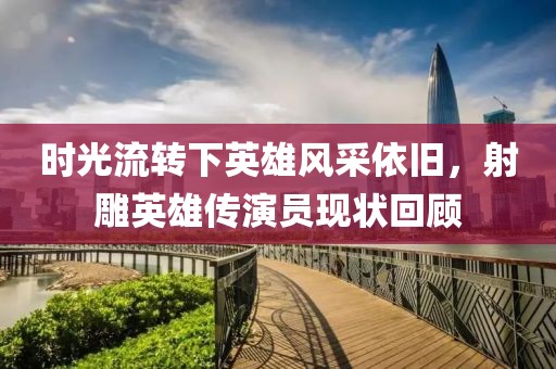 时光流转下英雄风采依旧，射雕英雄传演员现状回顾