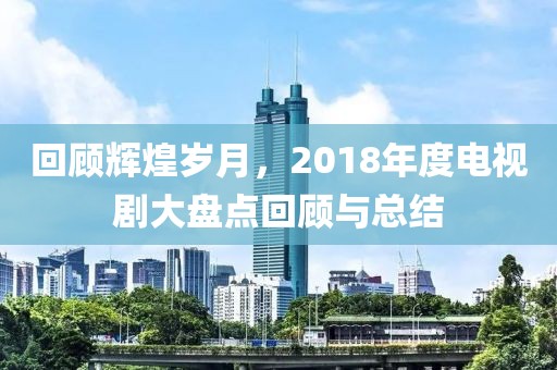 回顾辉煌岁月，2018年度电视剧大盘点回顾与总结