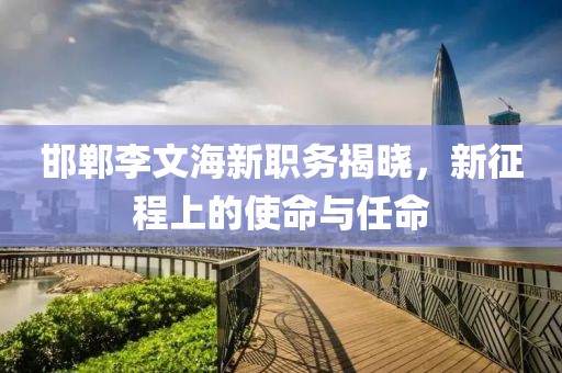 邯郸李文海新职务揭晓，新征程上的使命与任命