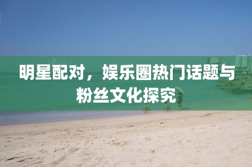 明星配对，娱乐圈热门话题与粉丝文化探究