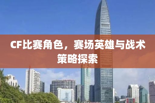 CF比赛角色，赛场英雄与战术策略探索