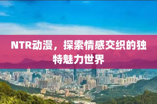 NTR动漫，探索情感交织的独特魅力世界