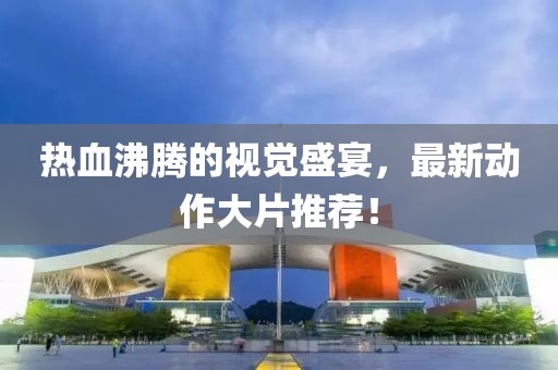 热血沸腾的视觉盛宴，最新动作大片推荐！