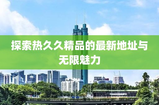 探索热久久精品的最新地址与无限魅力