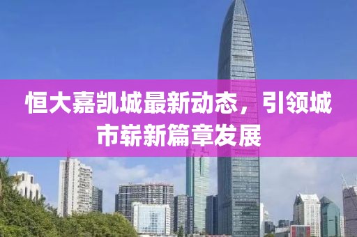 恒大嘉凯城最新动态，引领城市崭新篇章发展