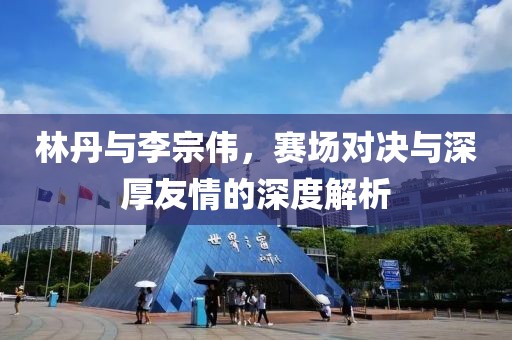 林丹与李宗伟，赛场对决与深厚友情的深度解析