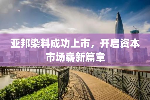 亚邦染料成功上市，开启资本市场崭新篇章