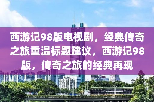 西游记98版电视剧，经典传奇之旅重温标题建议，西游记98版，传奇之旅的经典再现