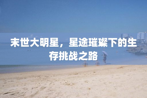 末世大明星，星途璀璨下的生存挑战之路