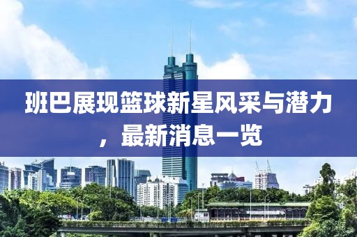 班巴展现篮球新星风采与潜力，最新消息一览
