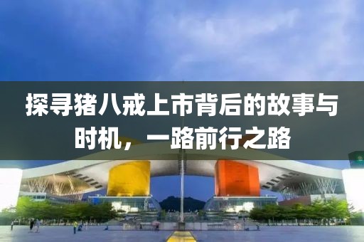 探寻猪八戒上市背后的故事与时机，一路前行之路
