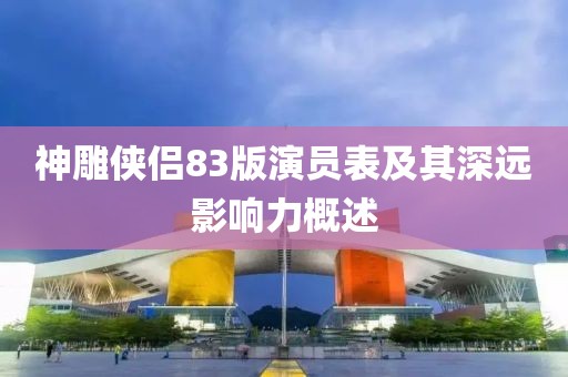 神雕侠侣83版演员表及其深远影响力概述