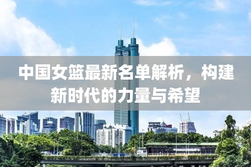 中国女篮最新名单解析，构建新时代的力量与希望