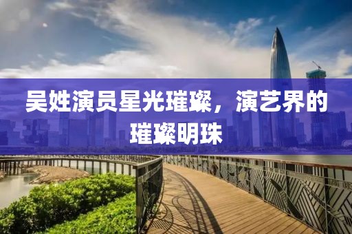 吴姓演员星光璀璨，演艺界的璀璨明珠