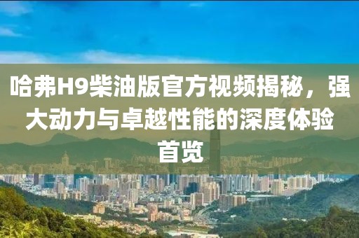 哈弗H9柴油版官方视频揭秘，强大动力与卓越性能的深度体验首览