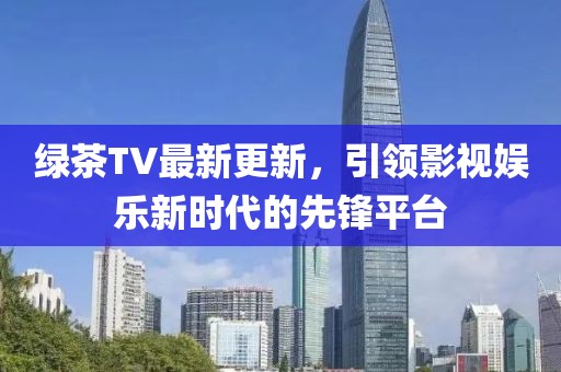 绿茶TV最新更新，引领影视娱乐新时代的先锋平台