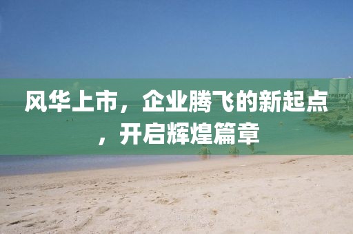 风华上市，企业腾飞的新起点，开启辉煌篇章