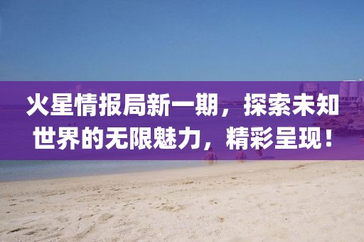 火星情报局新一期，探索未知世界的无限魅力，精彩呈现！