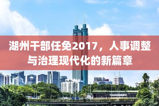 湖州干部任免2017，人事调整与治理现代化的新篇章