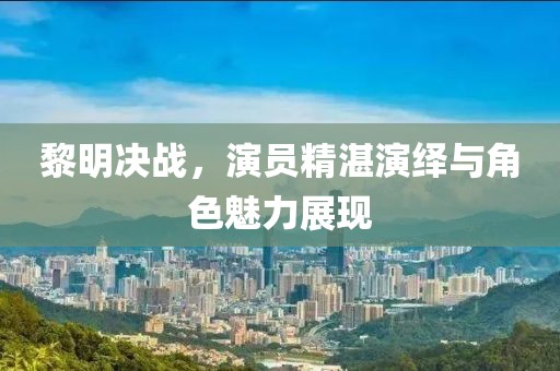 黎明决战，演员精湛演绎与角色魅力展现