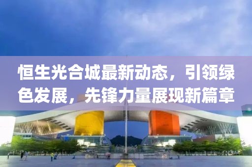 恒生光合城最新动态，引领绿色发展，先锋力量展现新篇章