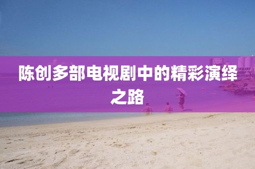 陈创多部电视剧中的精彩演绎之路