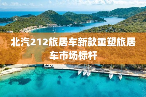 北汽212旅居车新款重塑旅居车市场标杆