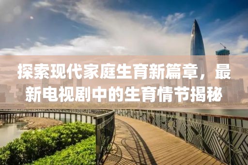 探索现代家庭生育新篇章，最新电视剧中的生育情节揭秘