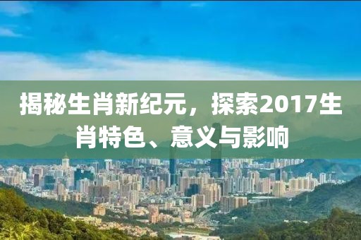 揭秘生肖新纪元，探索2017生肖特色、意义与影响