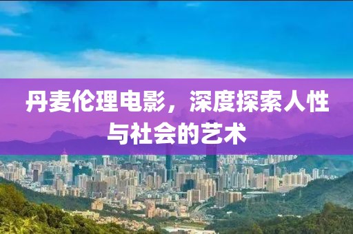 丹麦伦理电影，深度探索人性与社会的艺术