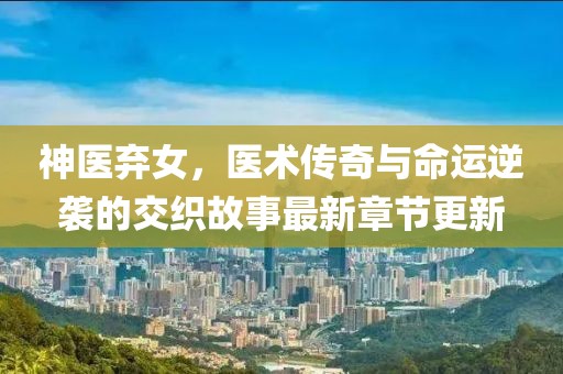 神医弃女，医术传奇与命运逆袭的交织故事最新章节更新