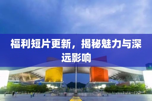 福利短片更新，揭秘魅力与深远影响