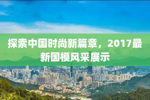 探索中国时尚新篇章，2017最新国模风采展示