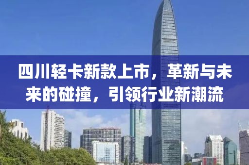 四川轻卡新款上市，革新与未来的碰撞，引领行业新潮流