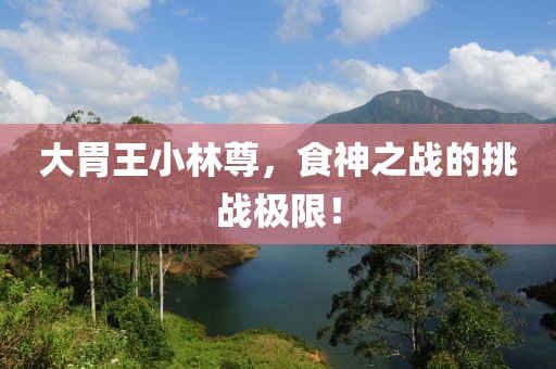 大胃王小林尊，食神之战的挑战极限！